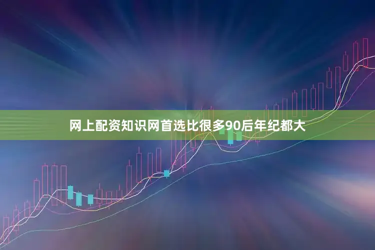 网上配资知识网首选比很多90后年纪都大